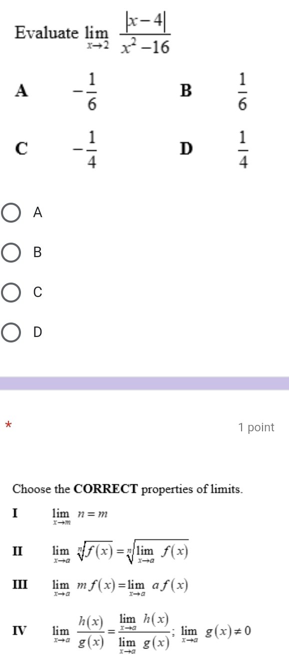 Evaluate limlimits _xto 2 (|x-4|)/x^2-16 
A
B
C
D
*
1 point
Choose the CORRECT properties of limits.
I limlimits _xto mn=m
I limlimits _xto asqrt[n](f(x))=sqrt[n](limlimits _xto a)f(x)
III limlimits _xto amf(x)=limlimits _xto aaf(x)
IV limlimits _xto a h(x)/g(x) =frac limlimits _xto ah(x)limlimits _xto ag(x);limlimits _xto ag(x)!= 0