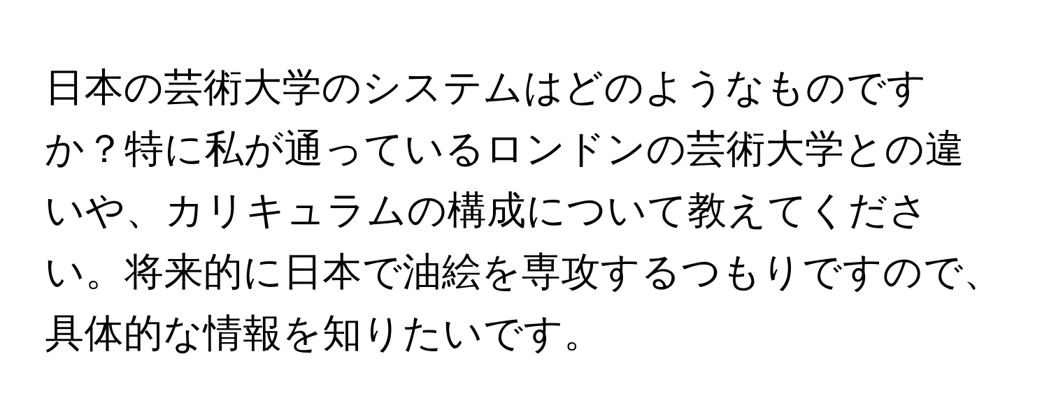 日本の芸術大学のシステムはどのようなものですか？特に私が通っているロンドンの芸術大学との違いや、カリキュラムの構成について教えてください。将来的に日本で油絵を専攻するつもりですので、具体的な情報を知りたいです。