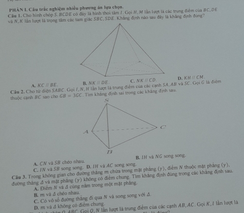 PHÀN I. Câu trắc nghiệm nhiều phương án lựa chọn.
Câu 1. Cho hình chóp S. BCDE có đây là hình thoi tâm /. Gọi H, M lần lượt là các trung điểm của BC,DE
và N, K lần lượt là trọng tâm các tam giác SBC,SDE. Khẳng định nào sau đây là khẳng định đùng?
A. KCparallel BE. B. NKparallel DE D. KHparallel CM_ 
Câu 2. Cho tử diện SABC. Gọi I,N, H lần lượt là trung điểm của các cạnh S SA,ABvaSC. Gọi 6 là điểm
thuộc cạnh BC sao cho GB=3GC. Tìm khảng định sai trong các khăng định sau.
A. CN và SB chéo nhau.
C. IN và SB song song. D. IH và AC song song.
Câu 3. Trong không gian cho đường thăng m chứa trong mật phảng (y), điểm N thuộc mật phảng (y),
đường thắng A và mật phẳng (y) không có điểm chung. Tìm khăng định đúng trong các khãng định sau.
A. Điểm N và đ cùng năm trong một mặt phăng.
B. m và đ chéo nhau.
C. Có vô sổ đường thắng đi qua N và song song với đ.
D. m và Δ không có điểm chung.
0 ABC, Gọi Q, N lần lượt là trung điểm của các cạnh AB, AC. Gọi K,/ lần lượt là
