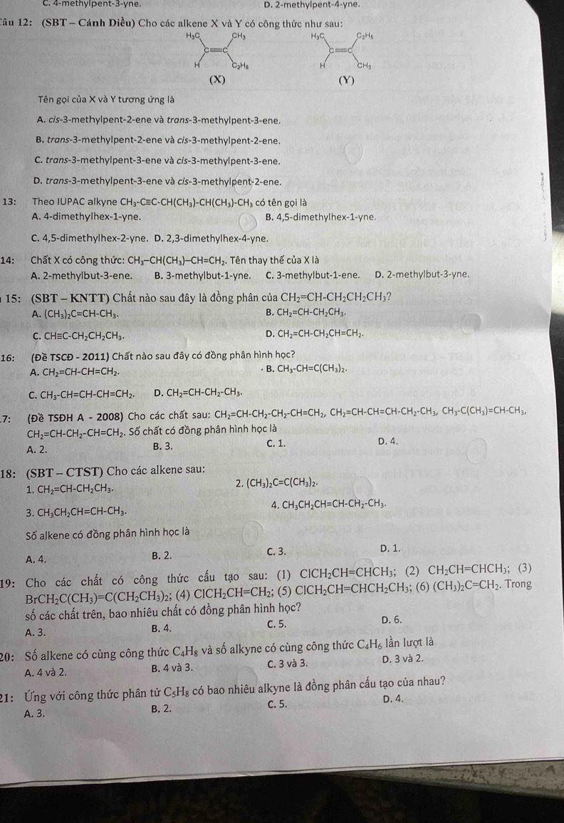 C. 4-methylpent-3-yne. D. 2-methylpent-4-yne
Câu 12: (SBT - Cánh Diều) Cho các alkene X và Y có công thức như sau:
H₃C
H
(Y)
Tên gọi của X và Y tương ứng là
A. cis-3-methylpent-2-ene và trans-3-methylpent-3-ene.
B. trans-3-methylpent-2-ene và cis-3-methylpent-2-ene.
C. trans-3-methylpent-3-ene và cis-3-methylpent-3-ene.
D. trans-3-methylpent-3-ene và cis-3-methylpent-2-ene.
13: Theo IUPAC alkyne CH_3-Cequiv C-CH(CH_3)-CH(CH_3)-CH_3 có tên gọi là
A. 4-dimethylhex-1-yne. B. 4,5-dimethylhex-1-yne.
C. 4,5-dimethylhex-2-yne. D. 2,3-dimethylhex-4-yne.
14: Chất X có công thức: CH_3-CH(CH_3)-CH=CH_2. Tên thay thế của X là
A. 2-methylbut-3-ene. B. 3-methylbut-1-yne. C. 3-methylbut-1-ene. D. 2-methylbut-3-yne.
15: (SBT - KNTT) Chất nào sau đây là đồng phân của CH_2=CH-CH_2CH_2CH_3 ?
A. (CH_3)_2C=CH-CH_3. B. CH_2=CH-CH_2CH_3.
C. CHequiv C-CH_2CH_2CH_3. D. CH_2=CH-CH_2CH=CH_2.
16: (Đề TSCD-2011) Chất nào sau đây có đồng phân hình học?
A. CH_2=CH-CH=CH_2. B. CH_3-CH=C(CH_3)_2.
C. CH_3-CH=CH-CH=CH_2. D. CH_2=CH-CH_2-CH_3.
7: (Đề TSĐH A-2008 3) Cho các chất sau: CH_2=CH-CH_2-CH=CH_2,CH_2=CH-CH=CH-CH_2-CH_3,CH_3-C(CH_3)=CH-CH_3,
CH_2=CH-CH_2-CH=CH_2 S. Số chất có đồng phân hình học là
A. 2. B. 3. C. 1. D. 4.
18: (SBT-CTST) Cho các alkene sau:
1. CH_2=CH-CH_2CH_3.
2. (CH_3)_2C=C(CH_3)_2.
4. CH_3CH_2CH=CH-CH_2-CH_3.
3. CH_3CH_2CH=CH-CH_3.
Số alkene có đồng phân hình học là
C. 3.
A. 4. B. 2. D. 1.
19: Cho các chất có công thức cấu tạo sau: (1) ClCH_2CH=CHCH_3;; (2) CH_2CH=CHCH_3; (3)
BrCH_2C(CH_3)=C(CH_2CH_3) 2; (4) ClCH_2CH=CH_2; (5) ClCH_2CH=CHCH_2CH_3; (6) (CH_3)_2C=CH_2.. Trong
số các chất trên, bao nhiêu chất có đồng phân hình học?
A. 3. B. 4. C. 5. D. 6.
20: Số alkene có cùng công thức C_4H_8 và số alkyne có cùng công thức C_4H_6 lần lượt là
A. 4 và 2. B. 4 và 3. C. 3 và 3. D. 3 và 2.
21:  Ứng với công thức phân tử C_5H_8 có bao nhiêu alkyne là đồng phân cấu tạo của nhau?
A. 3. B. 2. C. 5.
D. 4.