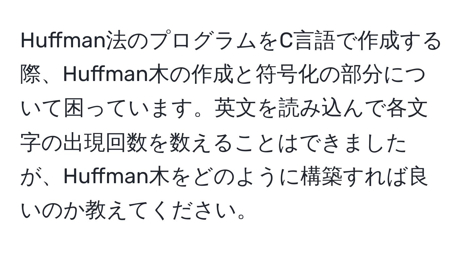 Huffman法のプログラムをC言語で作成する際、Huffman木の作成と符号化の部分について困っています。英文を読み込んで各文字の出現回数を数えることはできましたが、Huffman木をどのように構築すれば良いのか教えてください。