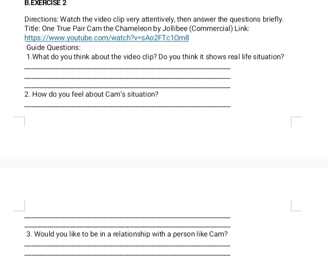 Directions: Watch the video clip very attentively, then answer the questions briefly. 
Title: One True Pair Cam the Chameleon by Jollibee (Commercial) Link: 
https://www.youtube.com/watch?v=sAo2FTc1Om8 
Guide Questions: 
1.What do you think about the video clip? Do you think it shows real life situation? 
_ 
_ 
_ 
2. How do you feel about Cam's situation? 
_ 
_ 
_ 
3. Would you like to be in a relationship with a person like Cam? 
_ 
_