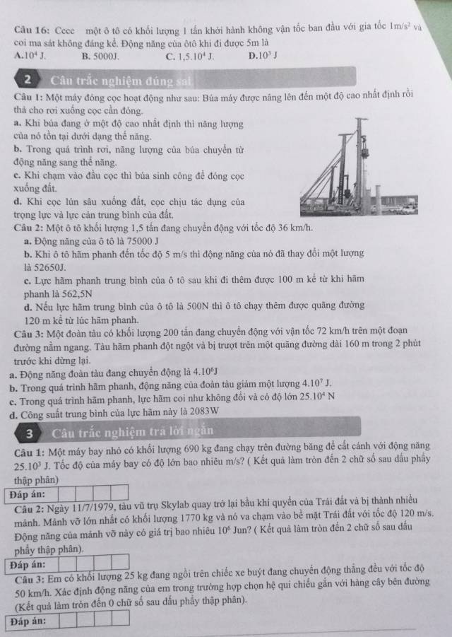 Cece một ô tô có khối lượng 1 tấn khởi hành không vận tốc ban đầu với gia tốc 1m/s^2 và
coi ma sát không đáng kể. Động năng của ôtô khi đi được 5m là
A. 10^4J. B. 5000J. C. 1,5.10^4J. D. 10^3J
2 Câu trắc nghiệm đúng   n 
Câu 1: Một máy đông cọc hoạt động như sau: Búa máy được nâng lên đến một độ cao nhất định rồi
thả cho rơi xuồng cọc cần đỏng.
a. Khi bủa đang ở một độ cao nhất định thi năng lượng
của nó tồn tại dưới đạng thế năng.
b. Trong quá trình rơi, năng lượng của búa chuyển từ
động năng sang thể năng.
c. Khi chạm vào đầu cọc thì búa sinh công để đóng cọc
xuống đất.
d. Khi cọc lún sâu xuống đất, cọc chịu tác dụng của
trọng lực và lực cản trung bình của đất,
Câu 2: Một ô tô khối lượng 1,5 tấn đang chuyển động với tốc độ 36 km/h.
a. Động năng của ô tô là 75000 J
b. Khi ô tô hãm phanh đến tốc độ 5 m/s thì động năng của nó đã thay đổi một lượng
là 52650J.
c. Lực hãm phanh trung bình của ô tô sau khi đi thêm được 100 m kể từ khi hãm
phanh là 562,5N
d. Nếu lực hãm trung bình của ô tô là 500N thì ô tô chạy thêm được quãng đường
120 m kể từ lúc hãm phanh.
Câu 3: Một đoàn tàu có khối lượng 200 tấn đang chuyển động với vận tốc 72 km/h trên một đoạn
đường nằm ngang. Tàu hãm phanh đột ngột và bị trượt trên một quãng đường dài 160 m trong 2 phút
trước khi dừng lại.
a. Động năng đoàn tàu đang chuyển động là 4.10^6J
b. Trong quá trình hãm phanh, động năng của đoàn tàu giảm một lượng 4.10^7J.
e. Trong quá trình hãm phanh, lực hãm coi như không đổi và có độ lớn 25.10^4N
d. Công suất trung bình của lực hãm này là 2083W
3 Câu trắc nghiệm trã lời ngắn
Câu 1: Một máy bay nhỏ có khổi lượng 690 kg đang chạy trên đường băng để cất cánh với động năng
25.10^3J. Tốc độ của máy bay có độ lớn bao nhiêu m/s? ( Kết quả làm tròn đến 2 chữ số sau dầu phầy
thập phân)
Đáp án:
Câu 2: Ngày 11/7/1979, tàu vũ trụ Skylab quay trở lại bầu khí quyền của Trái đất và bị thành nhiều
mảnh. Mảnh vỡ lớn nhất có khối lượng 1770 kg và nó va chạm vào bề mặt Trái đất với tốc độ 120 m/s,
Động năng của mảnh vỡ này có giá trị bao nhiêu 10^6 Jun? ( Kết quả làm tròn đến 2 chữ số sau đấu
phẩy thập phân),
Đáp án:
Câu 3: Em có khổi lượng 25 kg đang ngồi trên chiếc xe buýt đang chuyển động thắng đều với tốc độ
50 km/h. Xác định động năng của em trong trường hợp chọn hệ qui chiếu gắn với hàng cây bên đường
(Kết quả làm tròn đến 0 chữ số sau dấu phầy thập phân).
Đáp án: