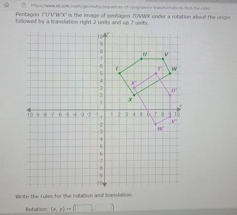 [n] https://www.ixl.com/math/geometry/sequences-of-congruence-transformations-find-the-rules
Pentagon T'U'V'W'X' is the image of pentagon TUVWX under a rotation about the origin
followed by a translation right 2 units and up 7 units.
Write the rules for the rotation and translation.
Rotation: (x,y)rightarrow (□ ,□ )