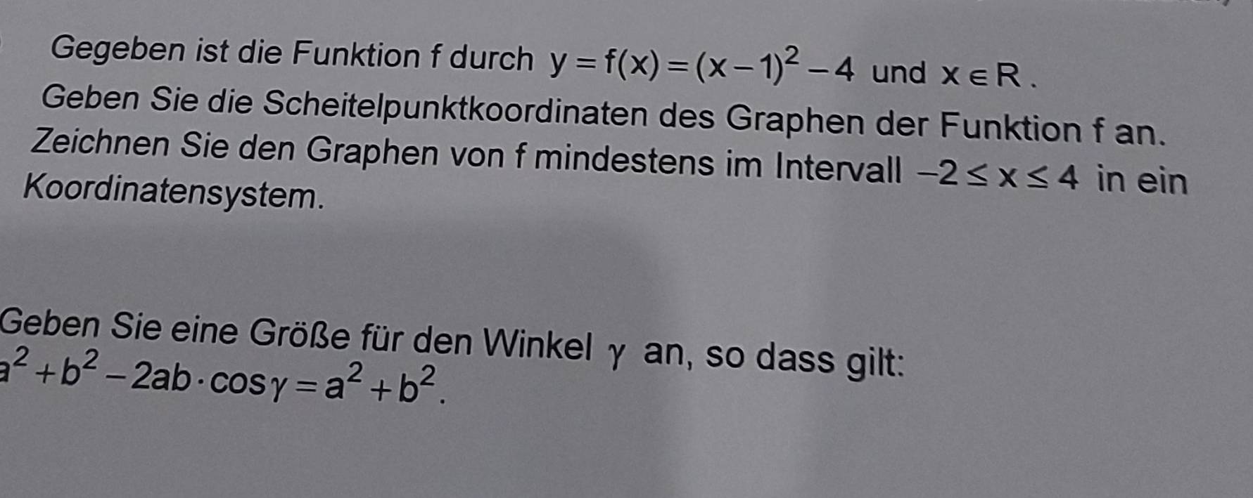 Gegeben ist die Funktion f durch y=f(x)=(x-1)^2-4 und x∈ R. 
Geben Sie die Scheitelpunktkoordinaten des Graphen der Funktion f an. 
Zeichnen Sie den Graphen von f mindestens im Intervall -2≤ x≤ 4 in ein 
Koordinatensystem. 
Geben Sie eine Größe für den Winkel γ an, so dass gilt:
a^2+b^2-2ab· cos gamma =a^2+b^2.