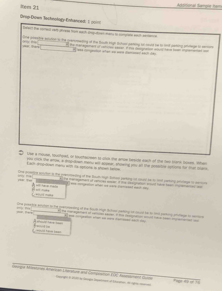 Item 21
Additional Sample Item
Drop-Down Technology-Enhanced: 1 point
Select the correct verb phrase from each drop-down menu to complete each sentence.
One possible solution to the overcrowding of the South High School parking lot could be to limit parking privilege to seniors
only; this r= 3/4  the management of vehicles easier. If this designation would have been implemented last
year, there -sqrt(1)/2 x_ less congestion when we were dismissed each day.
Use a mouse, touchpad, or touchscreen to click the arrow beside each of the two blank boxes. When
you click the arrow, a drop-down menu will appear, showing you all the possible options for that blank.
Each drop-down menu with its options is shown below.
One possible solution to the overcrowding of the South High School parking lot could be to limit parking priviiege to seniors
only: this the management of vehicles easier. If this designation would have been implemented last
year, ther less congestion when we were dismissed each day.
will have made
will make
,would make
One possible solution to the overcrowding of the South High School parking lot could be to limit parking privilege to seniors
only; this the management of vehicles easier. If this designation would have been implemented last
year, there * less congestion when we were dismissed each day.
a should have been
Bwould be
would have been 
Georgia Milestones American Literature and Composition EOC Assessment Guide Page 49 of 76
Copyright @ 2020 by Georgia Department of Education. All rights reserved.