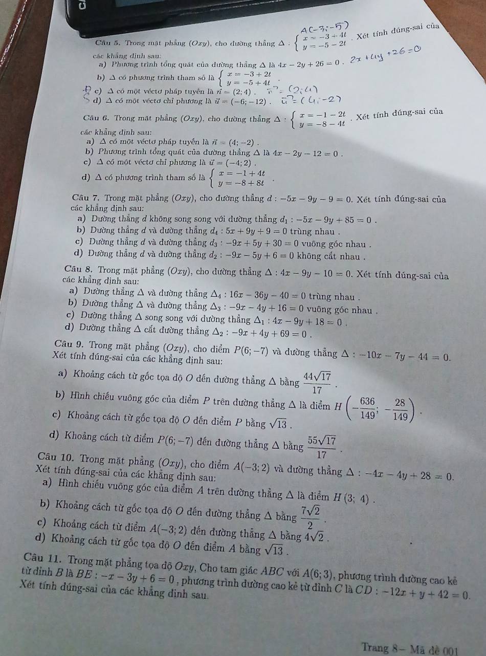 A(
Câu 5. Trong mặt phẳng (Oxy), cho đường thẳng Δ - beginarrayl x=-3+4t y=-5-2tendarray. Xét tính đúng-sai của
các khẳng định sau:
a) Phương trình tổng quát của dường thẳng △ là 4x-2y+26=0
b) △ có phương trình tham số là beginarrayl x=-3+2t y=-5+4tendarray.
c) △ có một véctơ pháp tuyển là n=(2;4).
d) △ có một véctơ chỉ phương là vector u=(-6;-12).
Câu 6. Trong mặt phẳng (Oxy) , cho dường thẳng △ :beginarrayl x=-1-2t y=-8-4tendarray.. Xét tính dúng-sai của
các khẳng định sau:
a) A có một véctơ pháp tuyển là vector n=(4;-2)
b) Phương trình tổng quát của đường thẳng △ la4x-2y-12=0.
c) △ có một véctơ chỉ phương là vector u=(-4;2).
d) △ có phương trình tham số là beginarrayl x=-1+4t y=-8+8tendarray.
Câu 7. Trong mặt phẳng (Oxy) , cho đường thẳng d : :-5x-9y-9=0. Xét tính đúng-sai của
các khẳng định sau:
a) Dường thẳng d không song song với dường thẳng d_1:-5x-9y+85=0.
b) Dường thẳng ơ và đường thẳng d_4:5x+9y+9=0 trùng nhau .
c) Dường thẳng d và đường thẳng d_3:-9x+5y+30=0 vuông gốc nhau .
d) Dường thẳng đ và dường thẳng d_2:-9x-5y+6=0 không cắt nhau .
Câu 8. Trong mặt phẳng (Oxy) , cho dường thẳng △ :4x-9y-10=0.  Xét tính đúng-sai của
các khẳng định sau:
a) Dường thẳng △ vd dường thẳng △ _4:16x-36y-40=0 trùng nhau .
b) Đường thẳng △ vaduring thẳng △ _3:-9x-4y+16=0 vuông góc nhau .
c) Dường thẳng △ song song với dường thẳng △ _1:4x-9y+18=0.
d) Dường thẳng △ cd đường thẳng △ _2:-9x+4y+69=0.
Câu 9. Trong mặt phẳng (Oxy), cho diểm P(6;-7) và dường thẳng △ :-10x-7y-44=0.
Xét tính đúng-sai của các khẳng định sau:
a) Khoảng cách từ gốc tọa độ O dến dường thẳng △ bang 44sqrt(17)/17 .
b) Hình chiếu vuông góc của diểm P trên dường thẳng △ la diểm H(- 636/149 ;- 28/149 ).
c) Khoảng cách từ gốc tọa độ O đến điểm P bằng sqrt(13).
d) Khoảng cách từ điểm P(6;-7) đến đường thẳng △ bằng  55sqrt(17)/17 .
Câu 10. Trong mặt phẳng (Oxy), cho điểm A(-3;2) và đường thẳng △ :-4x-4y+28=0.
Xét tính đúng-sai của các khẳng dịnh sau:
a) Hình chiếu vuỡng góc của điểm A trên dường thẳng △ Ia diểm H(3;4).
b) Khoảng cách từ gốc tọa độ O đến đường thẳng △ bang 7sqrt(2)/2 .
c) Khoảng cách từ điểm A(-3;2) dến đường thẳng △ bằng 4sqrt(2).
d) Khoảng cách từ gốc tọa độ O đến điểm A bằng sqrt(13).
Câu 11. Trong mặt phẳng tọa độ Oxy, Cho tam giác ABC với A(6;3) , phương trình dường cao kẻ
từ đỉnh B là BE : -x-3y+6=0 , phương trình dường cao kẻ từ đỉnh C là CD : -12x+y+42=0.
Xét tính dúng-sai của các khẳng đinh sau.
Trang 8- Mã dề 001