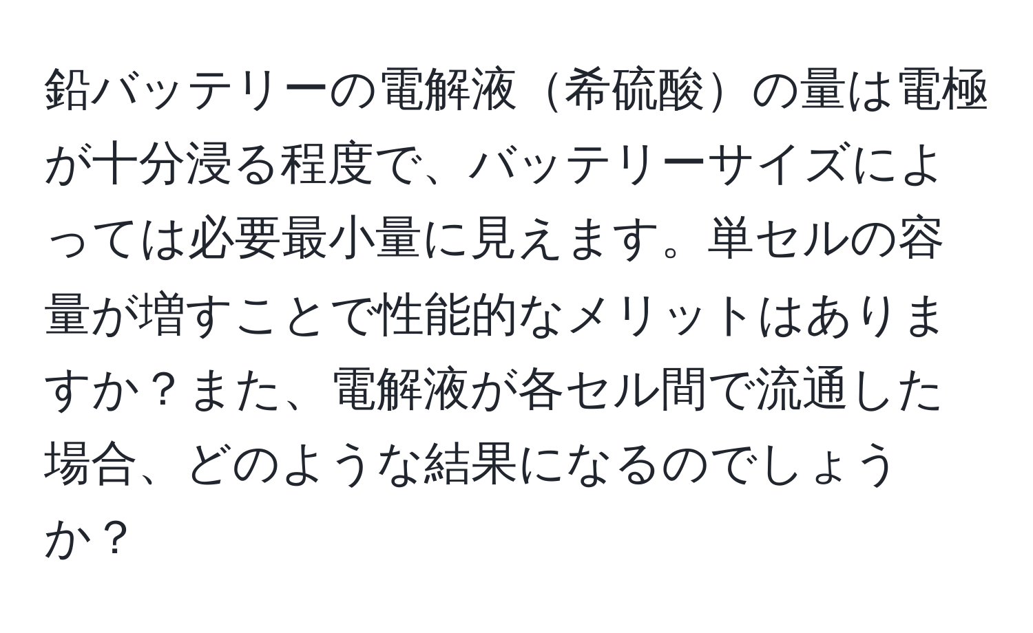 鉛バッテリーの電解液希硫酸の量は電極が十分浸る程度で、バッテリーサイズによっては必要最小量に見えます。単セルの容量が増すことで性能的なメリットはありますか？また、電解液が各セル間で流通した場合、どのような結果になるのでしょうか？