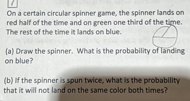 On a certain circular spinner game, the spinner lands on 
red half of the time and on green one third of the time. 
The rest of the time it lands on blue. 
(a) Draw the spinner. What is the probability of landing 
on blue? 
(b) If the spinner is spun twice, what is the probability 
that it will not land on the same color both times?