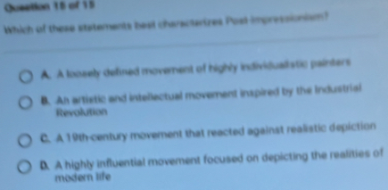 Queation 15 of 15
Which of these statements beal characterizes Posl impressionism?
A. A loosely defined movement of highly individualistic painters
B. Ah artistic and intellectual movement inspired by the industrisi
Revolution
C. A 19th -century moverent that reacted against realistic depiction
D. A highly influential movement focused on depicting the realities of
modern life