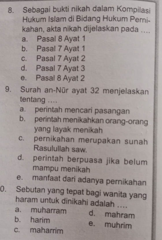 Sebagai bukti nikah dalam Kompilasi
Hukum Islam di Bidang Hukum Perni-
kahan, akta nikah dijelaskan pada ....
a. Pasal 8 Ayat 1
b. Pasal 7 Ayat 1
c. Pasal 7 Ayat 2
d. Pasal 7 Ayat 3
e. Pasal 8 Ayat 2
9. Surah an-Nūr ayat 32 menjelaskan
tentang ....
a. perintah mencari pasangan
b. perintah menikahkan orang-orang
yang layak menikah
c. pernikahan merupakan sunah
Rasulullah saw.
d. perintah berpuasa jika belum
mampu menikah
e. manfaat dari adanya pernikahan
0. Sebutan yang tepat bagi wanita yang
haram untuk dinikahi adalah ....
a. muharram d. mahram
b. harim e. muhrim
c. maharrim