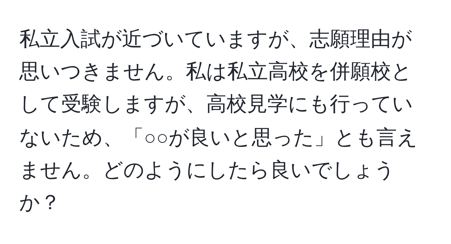 私立入試が近づいていますが、志願理由が思いつきません。私は私立高校を併願校として受験しますが、高校見学にも行っていないため、「○○が良いと思った」とも言えません。どのようにしたら良いでしょうか？