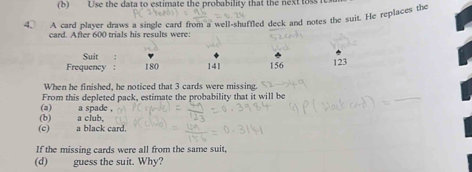 Use the data to estimate the probability that the next toss re 
4. A card player draws a single card from a well-shuffled deck and notes the suit. He replaces the 
card. After 600 trials his results were: 
Suit : 
Frequency : 180 141 156 123
When he finished, he noticed that 3 cards were missing. 
From this depleted pack, estimate the probability that it will be 
_ 
(a) a spade , 
(b) a club, 
(c) a black card. 
If the missing cards were all from the same suit, 
(d) guess the suit. Why?