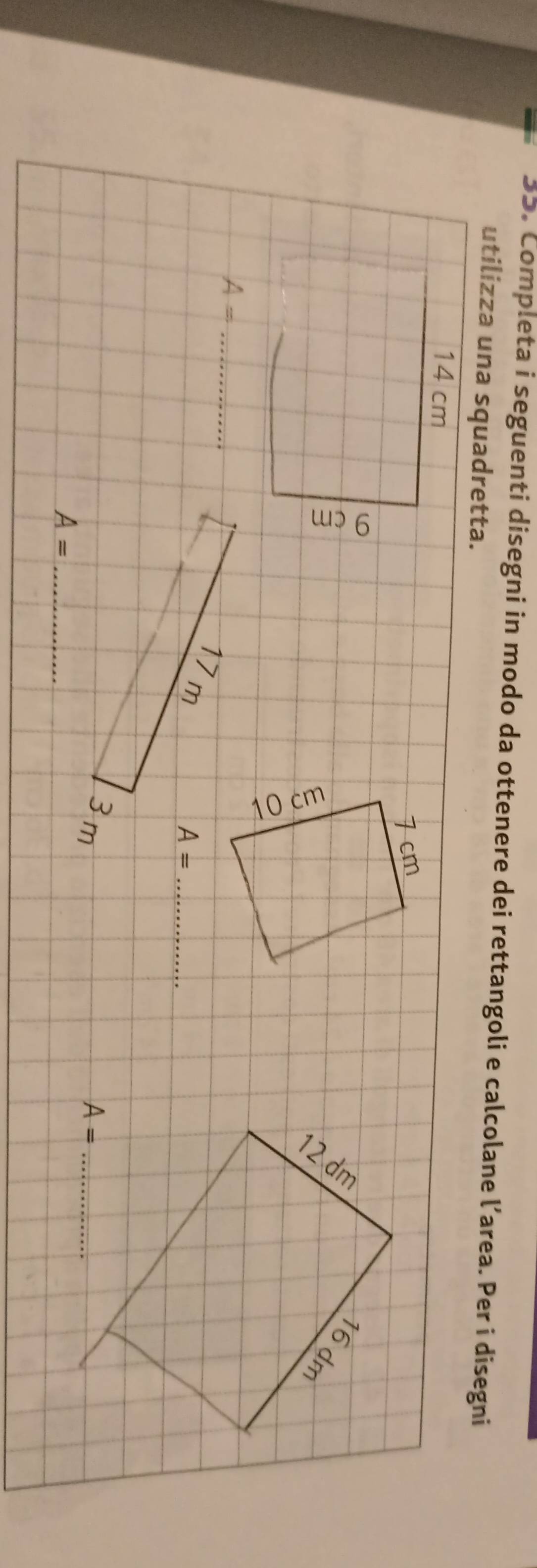 Completa i seguenti disegni in modo da ottenere dei rettangoli e calcolane l’area. Per i disegni 
utilizza una squadretta.
14 cm
2
16
dm
_ A=
17 m
A= _
3 m A= _ 
_ A=