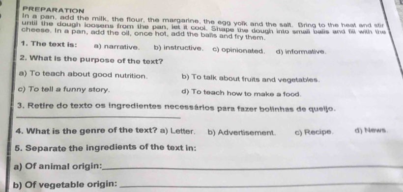 PREPARATION
In a pan, add the milk, the flour, the margarine, the egg yolk and the salt. Bring to the heat and stir
until the dough loosens from the pan, let it cool. Shape the dough into small balls and fill with the
cheese. In a pan, add the oil, once hot, add the balls and fry them.
1. The text is: a) narrative. b) instructive. c) opinionated. d) informative.
2. What is the purpose of the text?
a) To teach about good nutrition. b) To talk about fruits and vegetables.
c) To tell a funny story. d) To teach how to make a food.
_
3. Retire do texto os ingredientes necessários para fazer bolinhas de queljo.
4. What is the genre of the text? a) Letter. b) Advertisement. c) Recipe. d) News.
5. Separate the ingredients of the text in:
a) Of animal origin:_
b) Of vegetable origin:
_