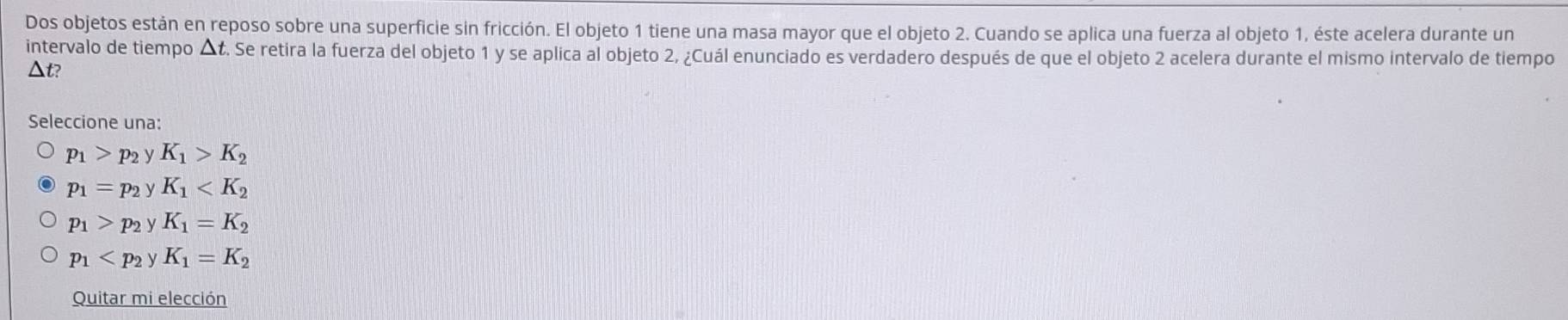 Dos objetos están en reposo sobre una superficie sin fricción. El objeto 1 tiene una masa mayor que el objeto 2. Cuando se aplica una fuerza al objeto 1, éste acelera durante un
intervalo de tiempo ▲ t. Se retira la fuerza del objeto 1 y se aplica al objeto 2, ¿Cuál enunciado es verdadero después de que el objeto 2 acelera durante el mismo intervalo de tiempo
△ t )
Seleccione una:
p_1>p_2yK_1>K_2
p_1=p_2yK_1
p_1>p_2yK_1=K_2
p_1
Quitar mi elección