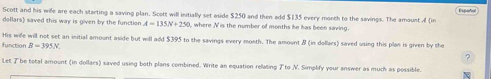 Español 
Scott and his wife are each starting a saving plan. Scott will initially set aside $250 and then add $135 every month to the savings. The amount A (in 
dollars) saved this way is given by the function A=135N+250 , where Nis the number of months he has been saving. 
His wife will not set an initial amount aside but will add $395 to the savings every month. The amount B (in dollars) saved using this plan is given by the 
function B=395N. 
? 
Let Tbe total amount (in dollars) saved using both plans combined. Write an equation relating Tto N. Simplify your answer as much as possible.