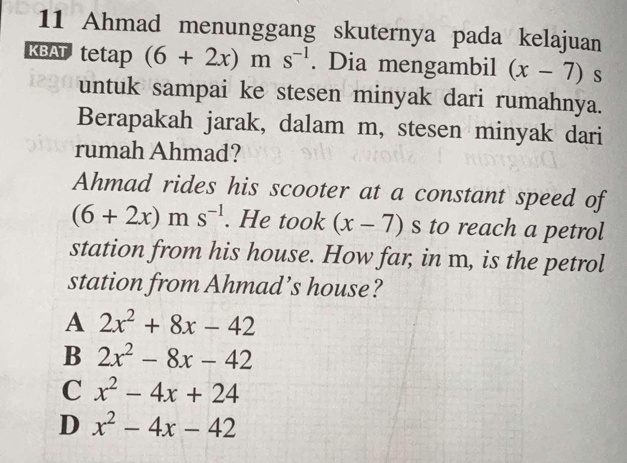 Ahmad menunggang skuternya pada kelajuan
KBAT tetap (6+2x)ms^(-1). Dia mengambil (x-7) S
untuk sampai ke stesen minyak dari rumahnya.
Berapakah jarak, dalam m, stesen minyak dari
rumah Ahmad?
Ahmad rides his scooter at a constant speed of
(6+2x)ms^(-1). He took (x-7) s to reach a petrol
station from his house. How far, in m, is the petrol
station from Ahmad’s house?
A 2x^2+8x-42
B 2x^2-8x-42
C x^2-4x+24
D x^2-4x-42