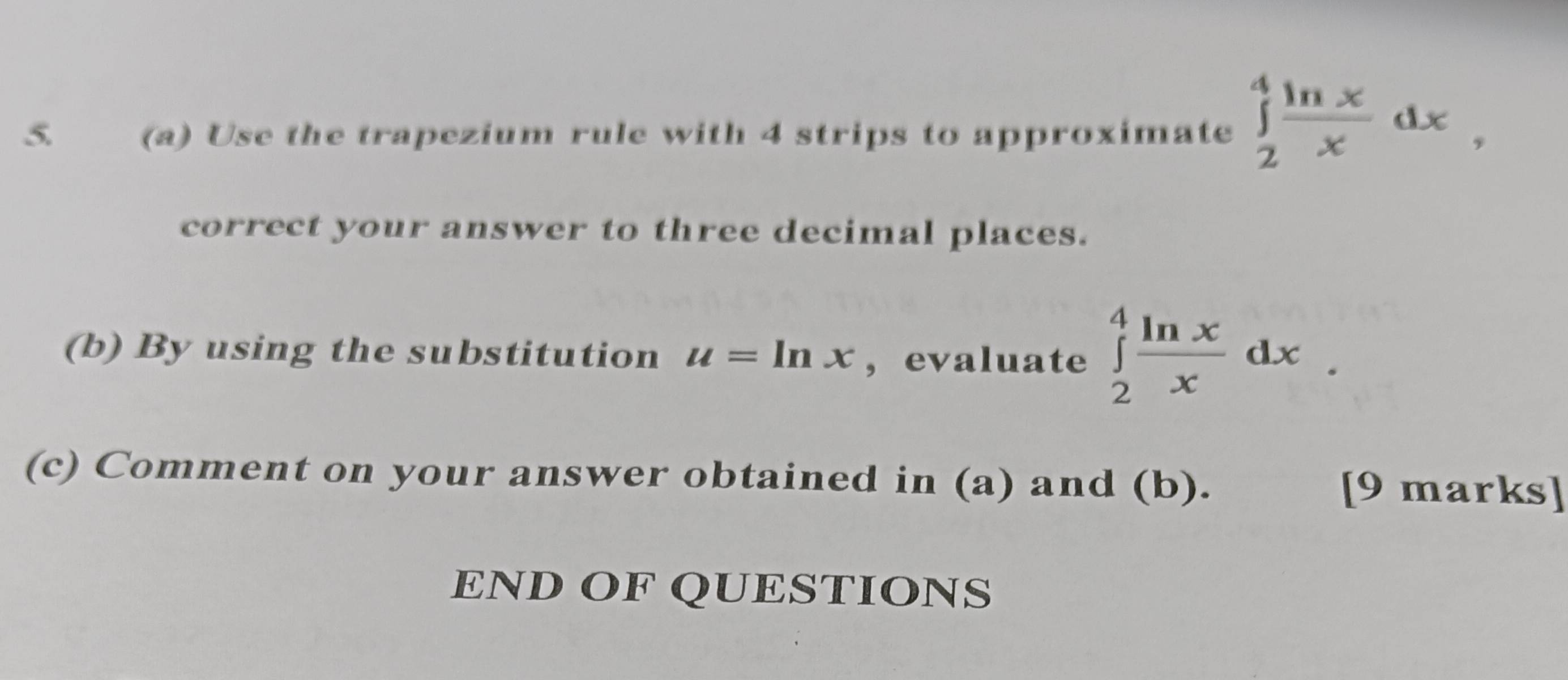 Use the trapezium rule with 4 strips to approximate ∈tlimits _2^(4frac ln x)xdx, 
correct your answer to three decimal places.
(b) By using the substitution u=ln x ,evaluate ∈tlimits _2^(4frac ln x)xdx. 
(c) Comment on your answer obtained in (a) and (b).
[9 marks]
END OF QUESTIONS