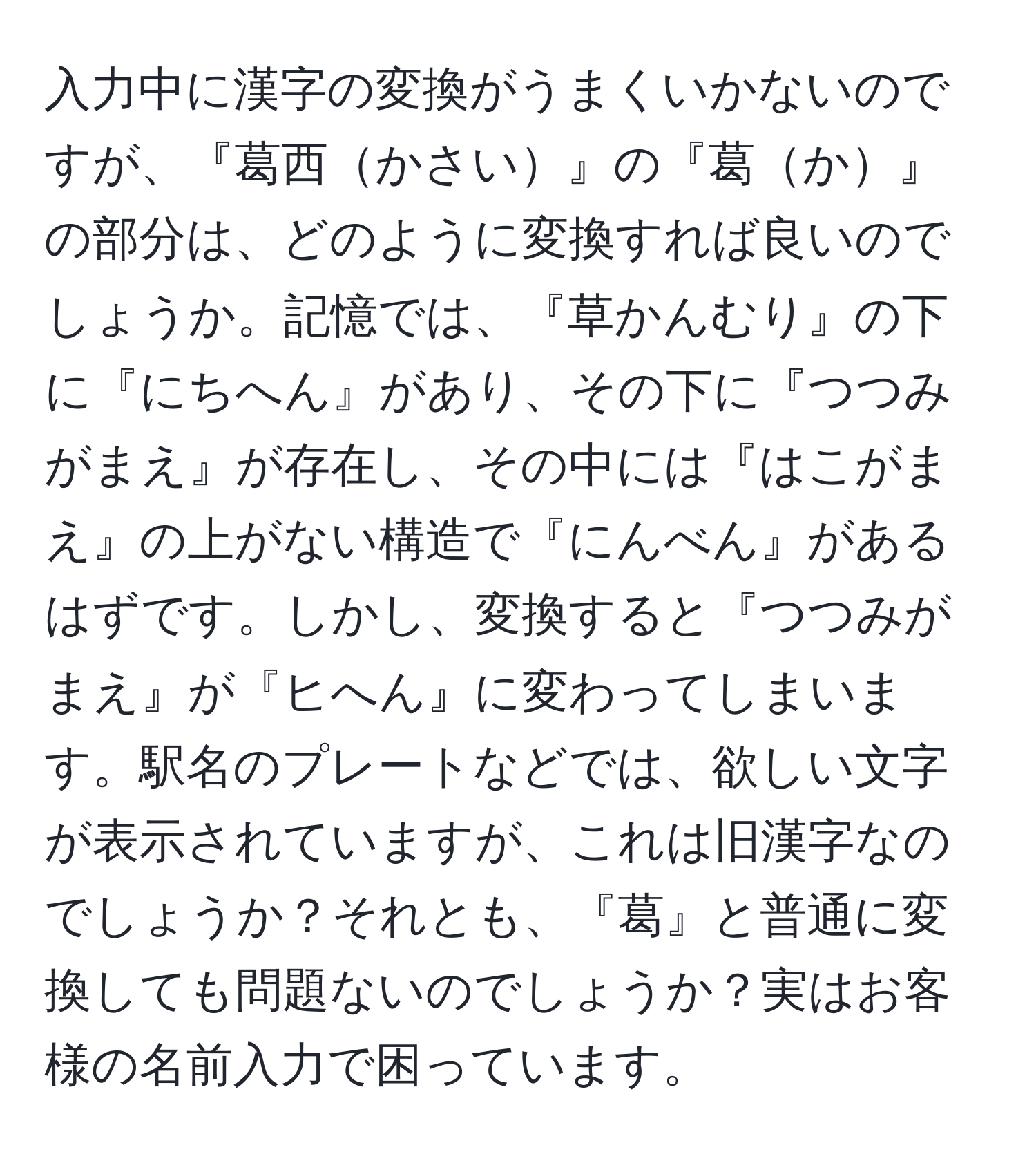 入力中に漢字の変換がうまくいかないのですが、『葛西かさい』の『葛か』の部分は、どのように変換すれば良いのでしょうか。記憶では、『草かんむり』の下に『にちへん』があり、その下に『つつみがまえ』が存在し、その中には『はこがまえ』の上がない構造で『にんべん』があるはずです。しかし、変換すると『つつみがまえ』が『ヒへん』に変わってしまいます。駅名のプレートなどでは、欲しい文字が表示されていますが、これは旧漢字なのでしょうか？それとも、『葛』と普通に変換しても問題ないのでしょうか？実はお客様の名前入力で困っています。