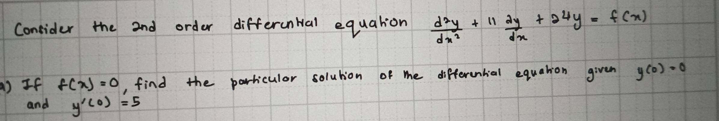 Consider the 2nd order differental equation  d^2y/dx^2 +11 dy/dx +24y=f(x)
() If f(x)=0 , find the parricular solution of me differential equation given y(0)=0
and y'(0)=5