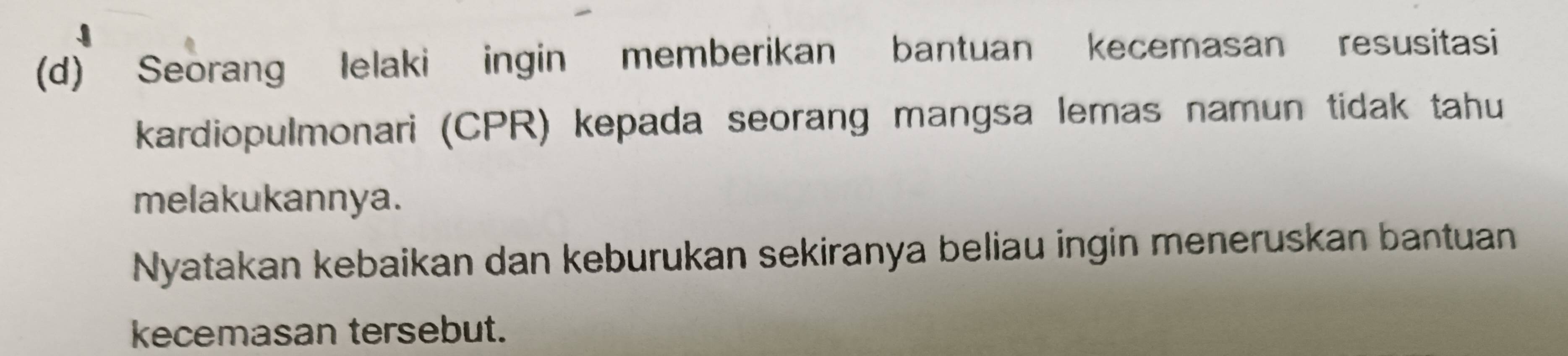 Seorang Ielaki ingin memberikan bantuan kecemasan resusitasi 
kardiopulmonari (CPR) kepada seorang mangsa lemas namun tidak tahu 
melakukannya. 
Nyatakan kebaikan dan keburukan sekiranya beliau ingin meneruskan bantuan 
kecemasan tersebut.