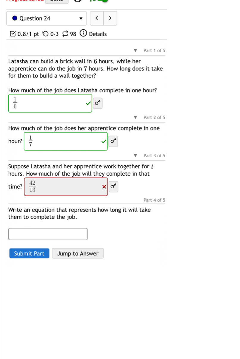 < > 
C 0.8/1 pt つ 0-3 98 Details 
Part 1 of 5 
Latasha can build a brick wall in 6 hours, while her 
apprentice can do the job in 7 hours. How long does it take 
for them to build a wall together? 
How much of the job does Latasha complete in one hour?
 1/6 
0°
Part 2 of 5 
How much of the job does her apprentice complete in one
hour?  1/7  0^4
Part 3 of 5 
Suppose Latasha and her apprentice work together for t
hours. How much of the job will they complete in that 
time?  42/13 
0^4
Part 4 of 5 
Write an equation that represents how long it will take 
them to complete the job. 
Submit Part Jump to Answer