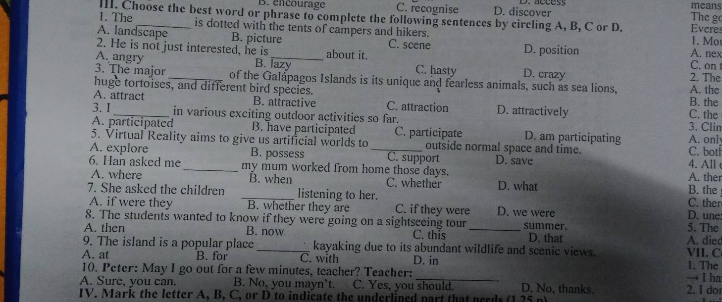 means
B. encourage C. recognise D. discover
III. Choose the best word or phrase to complete the following sentences by circling A, B, C or D.
The go
1. The_ is dotted with the tents of campers and hikers. 1. Mo
Everes
A. landscape B. picture
C. scene
2. He is not just interested, he is about it. D. position
A. nex
B. lazy C. on
A. angry _C. hasty D. crazy
2. The
3. The major _of the Galápagos Islands is its unique and fearless animals, such as sea lions, A. the
huge tortoises, and different bird species.
B. the
A. attract B. attractive C. attraction D. attractively C. the
3.I_ in various exciting outdoor activities so far. 3. Clim
A. participated B. have participated C. participate D. am participating A. only
5. Virtual Reality aims to give us artificial worlds to outside normal space and time. C. botl
A. explore B. possess _C. support D. save 4. All c
6. Han asked me _my mum worked from home those days.
A. ther
A. where B. when C. whether D. what
7. She asked the children _listening to her.
B. the
C. ther
A. if were they B. whether they are C. if they were D. we were
D. une:
8. The students wanted to know if they were going on a sightseeing tour summer.
5. The
A. then B. now C. this _D. that
A. died
9. The island is a popular place _kayaking due to its abundant wildlife and scenic views. VII. C
A. at B. for C. with D. in
1. The
10. Peter: May I go out for a few minutes, teacher? Teacher: _→ I ha
A. Sure, you can. B. No, you mayn’t. I C. Yes, you should. D. No, thanks. 2. I dor
IV. Mark the letter A, B, C, or D to indicate the underlined part that needs (1.25 p)