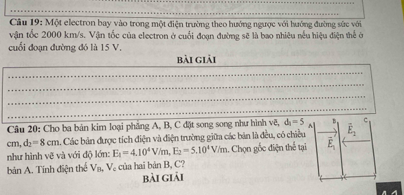 Một electron bay vào trong một điện trường theo hướng ngược với hướng đường sức với 
vận tốc 2000 km/s. Vận tốc của electron ở cuối đoạn đường sẽ là bao nhiêu nếu hiệu điện thế ở 
cuối đoạn đường đó là 15 V. 
bài giải 
Câu 20: Cho ba bản kim loại phẳng A, B, C đặt song song như hình vẽ, d_1=5 A B C
cm, d_2=8cm 4. Các bản được tích điện và điện trường giữa các bản là đều, có chiều vector E_2
như hình vẽ và với độ lớn: E_1=4.10^4V/m, E_2=5.10^4V/m.. Chọn gốc điện thể tại vector E_1
bản A. Tính điện thể V_B , V 。 của hai banB, C
bài giải