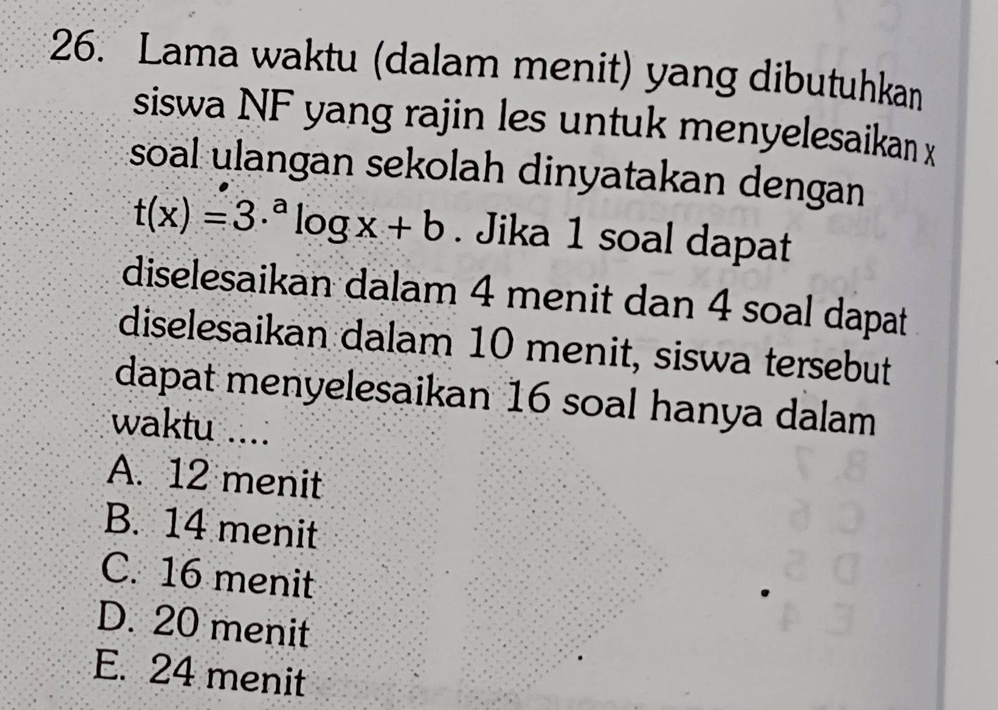 Lama waktu (dalam menit) yang dibutuhkan
siswa NF yang rajin les untuk menyelesaikan x
soal ulangan sekolah dinyatakan dengan
t(x)=3·^alog x+b. Jika 1 soal dapat
diselesaikan dalam 4 menit dan 4 soal dapat
diselesaikan dalam 10 menit, siswa tersebut
dapat menyelesaikan 16 soal hanya dalam
waktu ....
A. 12 menit
B. 14 menit
C. 16 menit
D. 20 menit
E. 24 menit