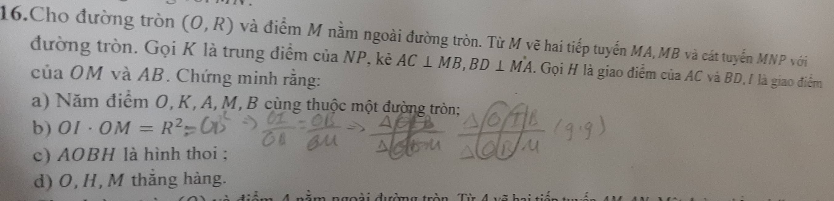 Cho đường tròn (0,R) và điểm M nằm ngoài đường tròn. Từ M vẽ hai tiếp tuyến MA, MB và cát tuyến MNP với 
đường tròn. Gọi K là trung điểm của NP, kê AC⊥ MB, BD⊥ MA. Gọi H là giao điểm của AC và BD, / là giao điểm 
của OM và AB. Chứng minh rằng: 
a) Năm điểm 0, K, A, M, B cùng thuộc một đường tròn; 
b) OI· OM=R^2
c) AOBH là hình thoi ; 
d) O, H, M thắng hàng. 
goài đường tròn Từ