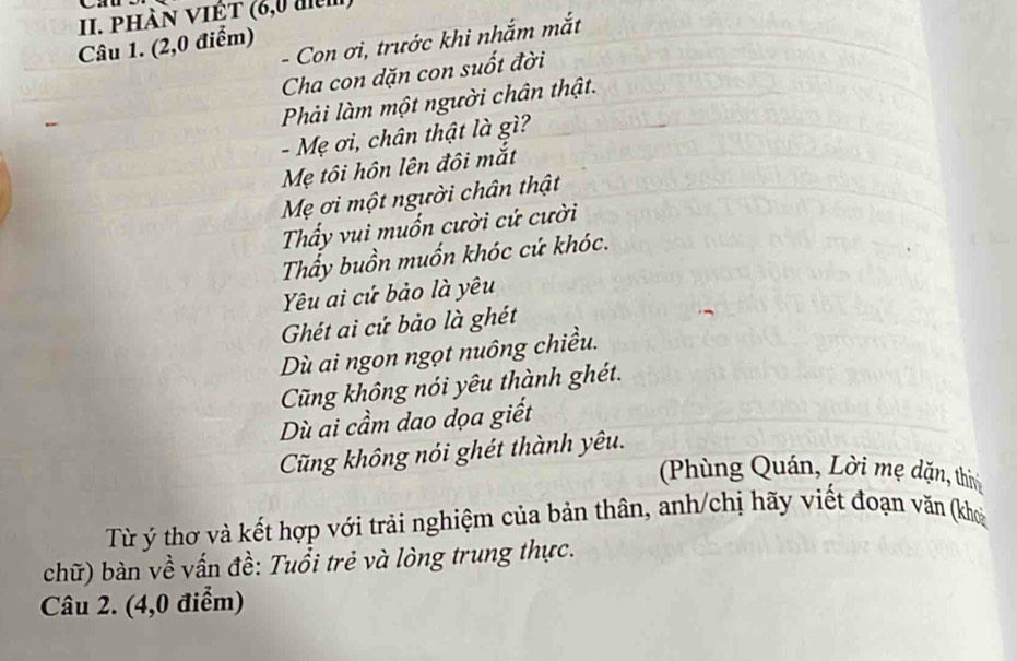 PHàN VIÊt (6,0 điệm)
- Con ơi, trước khi nhắm mắt
Câu 1. (2,0 điểm)
Cha con dặn con suốt đời
Phải làm một người chân thật.
- Mẹ ơi, chân thật là gì?
Mẹ tôi hôn lên đôi mắt
Mẹ ơi một người chân thật
Thấy vui muốn cười cứ cười
Thẩy buồn muốn khóc cứ khóc.
Yêu ai cứ bảo là yêu
Ghét ai cứ bảo là ghét
Dù ai ngon ngọt nuông chiều.
Cũng không nói yêu thành ghét.
Dù ai cầm dao dọa giết
Cũng không nói ghét thành yêu.
Phùng Quán, Lời mẹ dặn, thi
Từ ý thơ và kết hợp với trải nghiệm của bản thân, anh/chị hãy viết đoạn văn (kho
chữ) bàn về vấn đề: Tuổi trẻ và lòng trung thực.
Câu 2. (4,0 điểm)