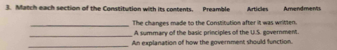 Match each section of the Constitution with its contents. Preamble Articles Amendments 
_The changes made to the Constitution after it was written. 
_A summary of the basic principles of the U.S. government. 
_An explanation of how the government should function.
