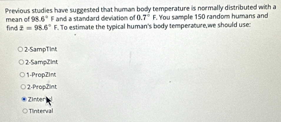 Previous studies have suggested that human body temperature is normally distributed with a
mean of 98.6°F and a standard deviation of 0.7°F. You sample 150 random humans and
find overline x=98.6°F. To estimate the typical human's body temperature,we should use:
2-SampTInt
2-SampZInt
1-PropZInt
2-PropZInt
Zinter
TInterval