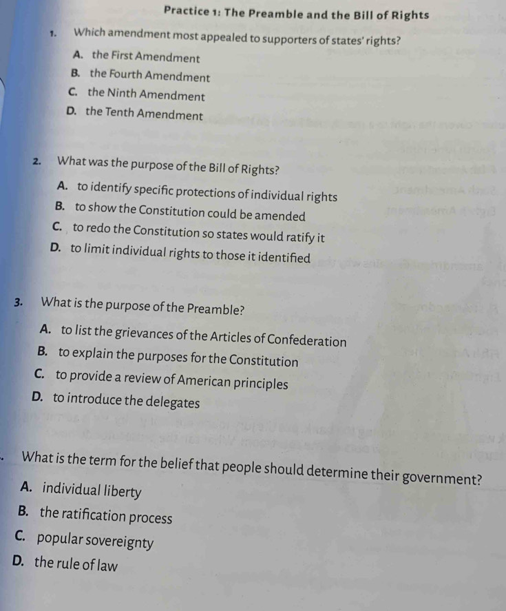 Practice 1: The Preamble and the Bill of Rights
1. Which amendment most appealed to supporters of states' rights?
A. the First Amendment
B. the Fourth Amendment
C. the Ninth Amendment
D. the Tenth Amendment
2. What was the purpose of the Bill of Rights?
A. to identify specific protections of individual rights
B. to show the Constitution could be amended
C. to redo the Constitution so states would ratify it
D. to limit individual rights to those it identified
3. What is the purpose of the Preamble?
A. to list the grievances of the Articles of Confederation
B. to explain the purposes for the Constitution
C. to provide a review of American principles
D. to introduce the delegates
What is the term for the belief that people should determine their government?
A. individual liberty
B. the ratification process
C. popular sovereignty
D. the rule of law