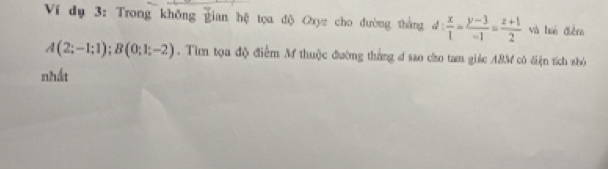 Ví dụ 3: Trong không gian hệ tọa độ Oxyz cho đường thắng d: x/1 = (y-3)/-1 = (z+1)/2  và huà điễm
A(2;-1;1); B(0;1;-2). Tìm tọa độ điểm M thuộc đường thắng đ sao cho tam giác 48M có điện tích shỏ 
nhất