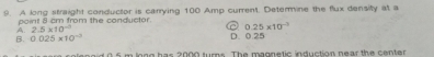 A long straight conductor is carrying 100 Amp current. Determine the flux density at a
point a cm from the conductor.
B. 0.025* 10^(-3) 0.25* 10^(-3)
A. 2.5* 10^(-3) D. 0.25
oid 0.5 m long has 2000 turns. The magnetic induction near the center