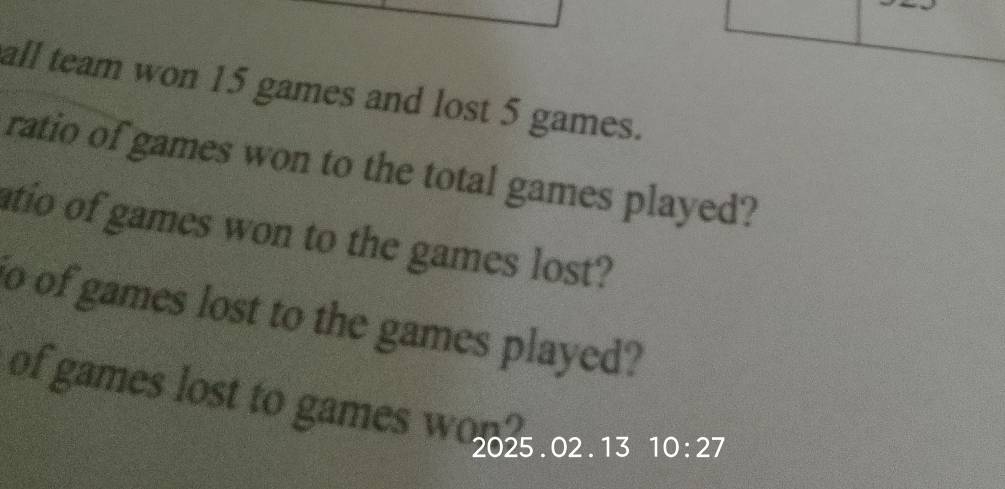 all team won 15 games and lost 5 games. 
ratio of games won to the total games played? 
atio of games won to the games lost? 
o of games lost to the games played? 
of games lost to games w 
2025 . 02. 13 10:27