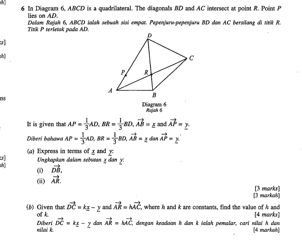 h] 
6 In Diagram 6, ABCD is a quadrilateral. The diagonals BD and AC intersect at point R. Point P
lies on AD. 
Dalam Rajah 6, ABCD ialah sebuah sisi empat. Pepenjuru-pepenjuru BD dan AC bersilang di titik R. 
Titik P terletak pada AD. 
s] 
h] 
ns 
Diagram 6 
Rajah 6 
It is given that AP= 1/3 AD, BR= 1/3 BD, vector AB=_ x and vector AP=y. 
Diberi bahawa AP= 1/3 AD, BR= 1/3 BD, vector AB=xdanvector AP=y. 
(a) Express in terms of x and y : 
cs] Ungkapkan dalam sebutan x dan y : 
h] 
(i) vector DB, 
(ii) vector AR. 
[3 marks] 
[3 markah] 
(b) Given that vector DC=kx-y and vector AR=hvector AC , where h and k are constants, find the value of h and 
of k. [4 marks] 
Diberi vector DC=kx-y dan vector AR=hvector AC, , dengan keadaan h dan k ialah pemalar, cari nilai h dan 
nilai k. [4 markah]