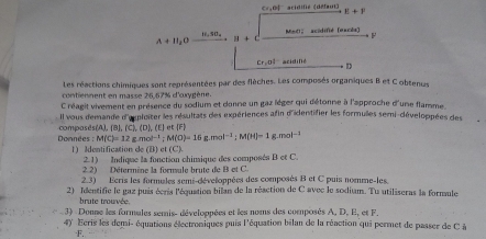 CF, DB (cidifié (défaut)
1!+1
11.40_4
A+11_2O H + C Mnll 〗 acidifié (excés)
Cr, ol acidiné D 
Les réactions chimiques sont représentées par des flèches. Les composés organiques B et C obtenus 
contiennent en masse 26,67% d'oxygène. 
C réagit vivement en présence du sodium et donne un gaz lèger qui détonne à l'approche d'une flamme. 
Il vous demande d'exploiter les résultats des expériences afin d'identifier les formules semi-développées des 
Données : compasés(A), ( 1.(c),(b),(t) |F|
M(C)=12g.mol^(-1); M(O)=16g.mol^(-1); M(H)=1 g.mol^(-1)
L Adenti fication de D e (C)
2.1) Indique la fonction chimique des composés B et C. 
2.2) Détermine la fornvule brute de B et C. 
2.3) Ecris les formules semi-développées des composés B et C puis nomme-les 
2) Identifie le gaz puis écris l'équation bilan de la réaction de C avec le sodium. Tu utiliseras la formule 
brute trouvée. 
3) Donne les formules semis- développées et les noms des composés A, D. E, et F. 
4) Ecris les demi- équations électroniques puis l'équation bilan de la réaction qui permet de passer de C à
F.