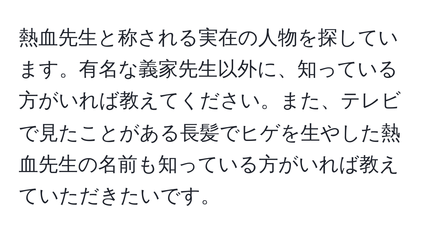 熱血先生と称される実在の人物を探しています。有名な義家先生以外に、知っている方がいれば教えてください。また、テレビで見たことがある長髪でヒゲを生やした熱血先生の名前も知っている方がいれば教えていただきたいです。