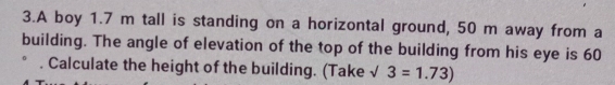 A boy 1.7 m tall is standing on a horizontal ground, 50 m away from a 
building. The angle of elevation of the top of the building from his eye is 60. Calculate the height of the building. (Take √ 3=1.73)