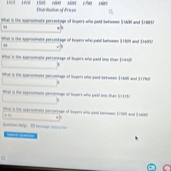 1410 1505 1600 1695 1790 Laas 
Distribution of Prices 
What is the approximate percentage of buyers who paid between $1600 and $18857
3 4 
what is the approximate percer ge of buyers who paid between $1505 and $1695? 
en 
hat is the approximate percentage of buyers who paid less than $14102
What is the appresimate percentage of buyers who paid between $1600 and $1790? 
What is the approsimate percentage of buyers who paid less than $1315? 
What is the approximate percentage of buyers who paid between $1505 and $1600? 
0.16 
Quetion Help Messäge mntructor 
Bumenit Cuest fors