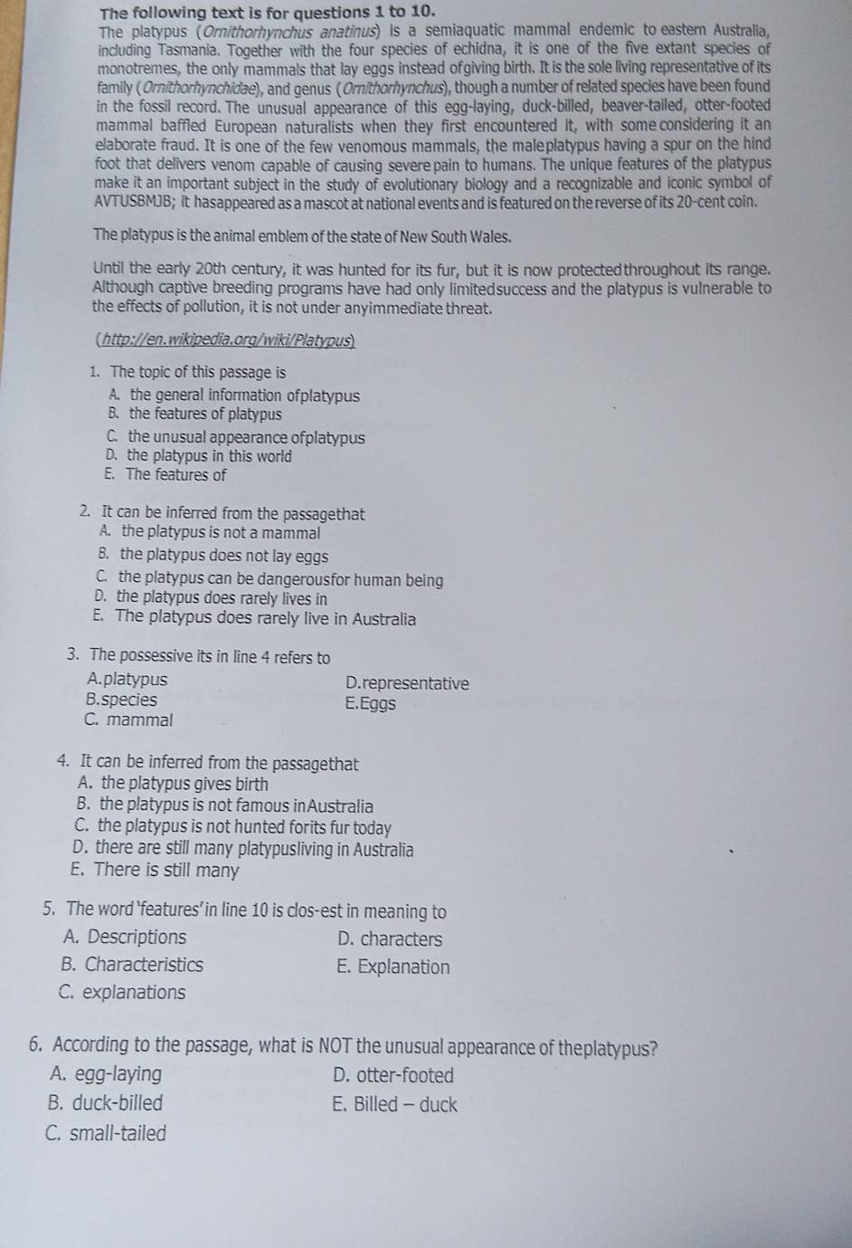 The following text is for questions 1 to 10.
The platypus (Ornithorhynchus anatinus) is a semiaquatic mammal endemic to eastern Australia,
including Tasmania. Together with the four species of echidna, it is one of the five extant species of
monotremes, the only mammals that lay eggs instead of giving birth. It is the sole living representative of its
family ( Ornithorhynchidae), and genus (Ornithorhynchus), though a number of related species have been found
in the fossil record. The unusual appearance of this egg-laying, duck-billed, beaver-tailed, otter-footed
mammal baffled European naturalists when they first encountered it, with some considering it an
elaborate fraud. It is one of the few venomous mammals, the maleplatypus having a spur on the hind
foot that delivers venom capable of causing severepain to humans. The unique features of the platypus
make it an important subject in the study of evolutionary biology and a recognizable and iconic symbol of
AVTUSBMJB; it hasappeared as a mascot at national events and is featured on the reverse of its 20-cent coin.
The platypus is the animal emblem of the state of New South Wales.
Until the early 20th century, it was hunted for its fur, but it is now protectedthroughout its range.
Although captive breeding programs have had only limitedsuccess and the platypus is vulnerable to
the effects of pollution, it is not under anyimmediate threat.
(http://en.wikipedia.org/wiki/Platypus)
1. The topic of this passage is
A. the general information ofplatypus
B. the features of platypus
C. the unusual appearance ofplatypus
D. the platypus in this world
E. The features of
2. It can be inferred from the passagethat
A. the platypus is not a mammal
B. the platypus does not lay eggs
C. the platypus can be dangerousfor human being
D. the platypus does rarely lives in
E. The platypus does rarely live in Australia
3. The possessive its in line 4 refers to
A. platypus D. representative
B. species E.Eggs
C. mammal
4. It can be inferred from the passagethat
A. the platypus gives birth
B. the platypus is not famous inAustralia
C. the platypus is not hunted forits fur today
D. there are still many platypusliving in Australia
E. There is still many
5. The word ‘features’in line 10 is clos-est in meaning to
A. Descriptions D. characters
B. Characteristics E. Explanation
C. explanations
6. According to the passage, what is NOT the unusual appearance of theplatypus?
A. egg-laying D. otter-footed
B. duck-billed E. Billed - duck
C. small-tailed