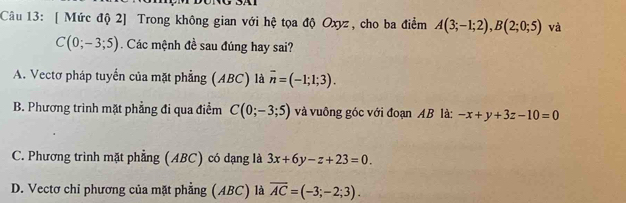 [ Mức độ 2] Trong không gian với hệ tọa độ Oxyz, cho ba điểm A(3;-1;2), B(2;0;5) và
C(0;-3;5). Các mệnh đề sau đúng hay sai?
A. Vectơ pháp tuyển của mặt phẳng (ABC) là overline n=(-1;1;3).
B. Phương trình mặt phẳng đi qua điểm C(0;-3;5) và vuông góc với đoạn AB là: -x+y+3z-10=0
C. Phương trình mặt phẳng (ABC) có dạng là 3x+6y-z+23=0.
D. Vectơ chỉ phương của mặt phẳng (ABC) là overline AC=(-3;-2;3).