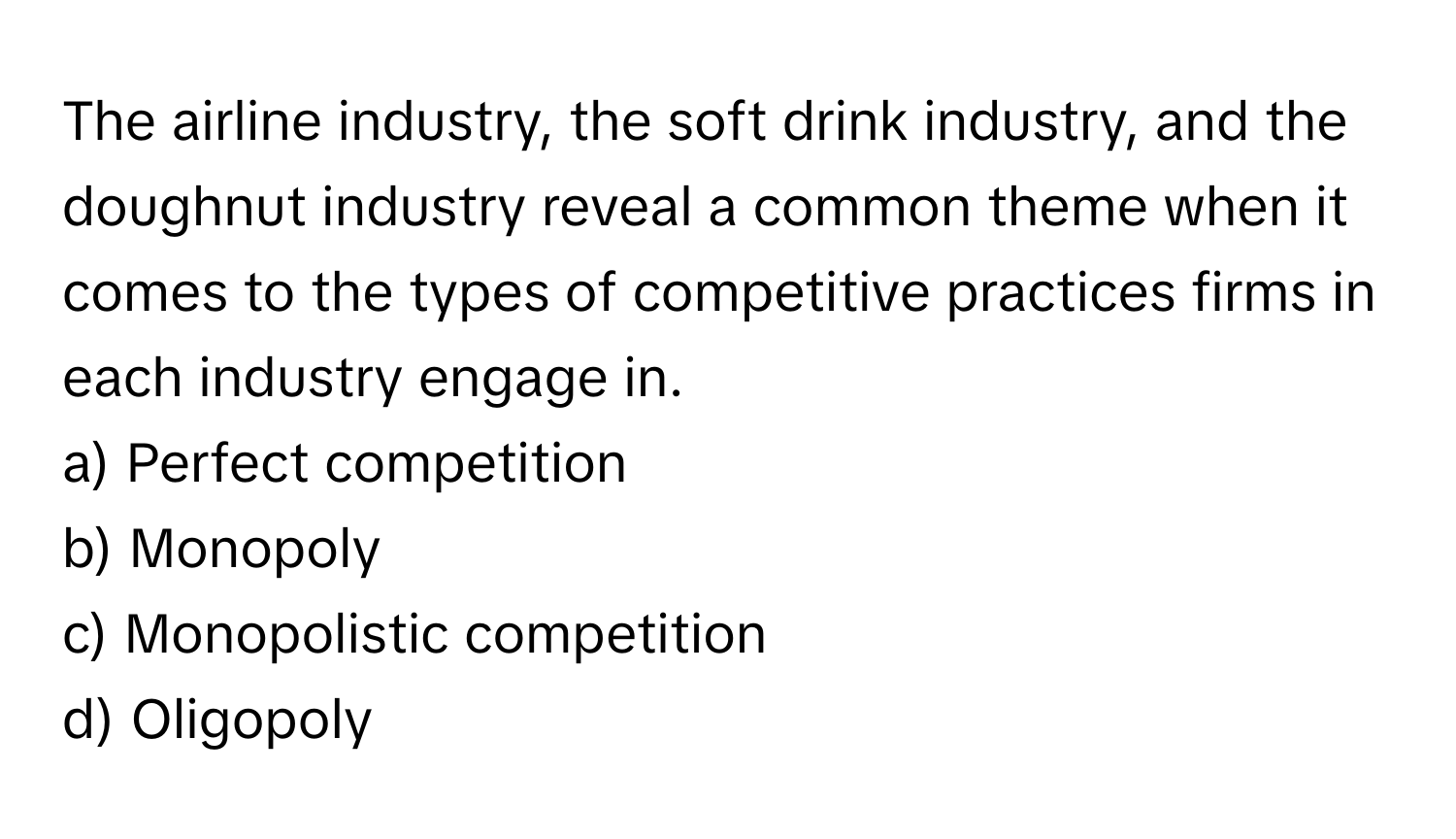 The airline industry, the soft drink industry, and the doughnut industry reveal a common theme when it comes to the types of competitive practices firms in each industry engage in.

a) Perfect competition 
b) Monopoly 
c) Monopolistic competition 
d) Oligopoly