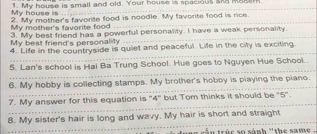 My house is small and old. Your house is spacious and modern. 
My house is 
_ 
2. My mother's favorite food is noodle. My favorite food is rice. 
My mother's favorite food_ 
3. My best friend has a powerful personality. I have a weak personality. 
My best friend's personality_ 
4. Life in the countryside is quiet and peaceful. Life in the city is exciting. 
_ 
5. Lan's school is Hai Ba Trung School. Hue goes to Nguyen Hue School.. 
_ 
6. My hobby is collecting stamps. My brother's hobby is piaying the piano. 
7. My answer for this equation is ' 4" but Tom thinks it should be "5". 
8. My sister's hair is long and wavy. My hair is short and straight 
_ 
_ 
g c a u trúc so sánh ''the same .