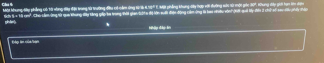30° '. Khung dây giới hạn lên diện 
Một khung dây phầng có 10 vòng dây đặt trong từ trường đều có cảm ứng từ là 4.10^(-2) T. Mặt phầng khung dây hợp với đường sức từ một góc 
tích S=10cm^2 F. Cho cảm ứng từ qua khung dây tăng gấp ba trong thời gian 0,01s độ lớn suất điện động cảm ứng là bao nhiêu vôn? (Kết quả lấy đến 2 chữ số sau dấu phấy thập 
phân). 
Nhập đáp án 
Đáp án của bạn