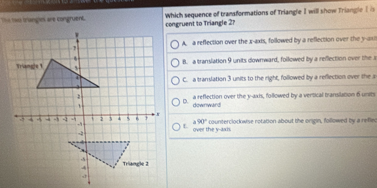 The two triangles are congruent. Which sequence of transformations of Triangle I will show Triangle Iis
congruent to Triangle 2?
A a reflection over the x-axis, followed by a reflection over the y -axi
B. a translation 9 units downward, followed by a reflection over the
C. a translation 3 units to the right, followed by a reflection over the 
a reflection over the y-axis, followed by a vertical translation 6units
D、
downward
a 90° counterclockwise rotation about the origin, followed by a reflec
E. over the y-axis