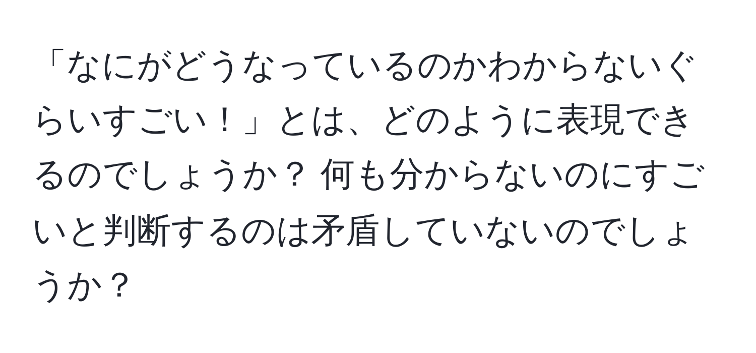 「なにがどうなっているのかわからないぐらいすごい！」とは、どのように表現できるのでしょうか？ 何も分からないのにすごいと判断するのは矛盾していないのでしょうか？